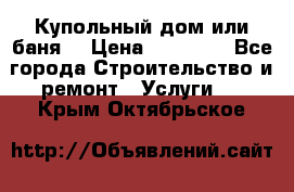 Купольный дом или баня  › Цена ­ 68 000 - Все города Строительство и ремонт » Услуги   . Крым,Октябрьское